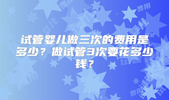试管婴儿做三次的费用是多少?做试管3次要花多少钱?
