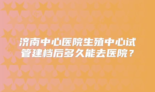 济南中心医院生殖中心试管建档后多久能去医院?