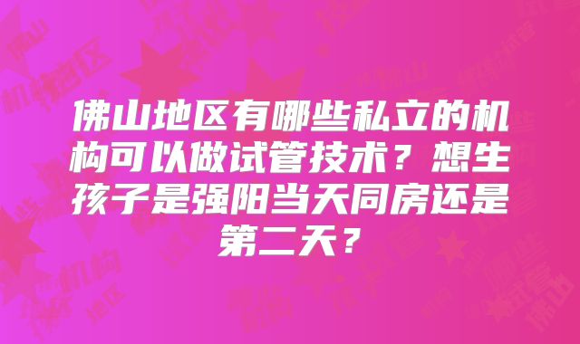 佛山地区有哪些私立的机构可以做试管技术？想生孩子是强阳当天同房还是第二天？