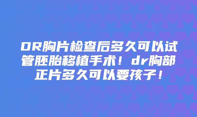 DR胸片检查后多久可以试管胚胎移植手术!dr胸部正片多久可以要孩子!