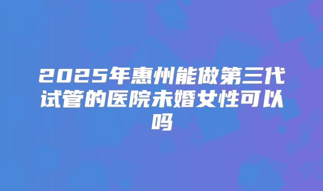 2025年惠州能做第三代试管的医院未婚女性可以吗