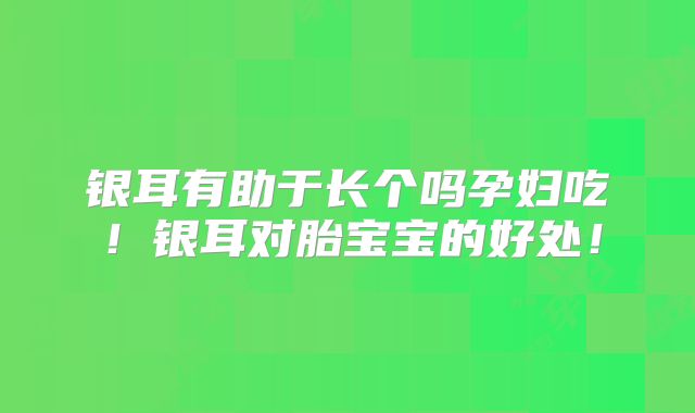 银耳有助于长个吗孕妇吃！银耳对胎宝宝的好处！