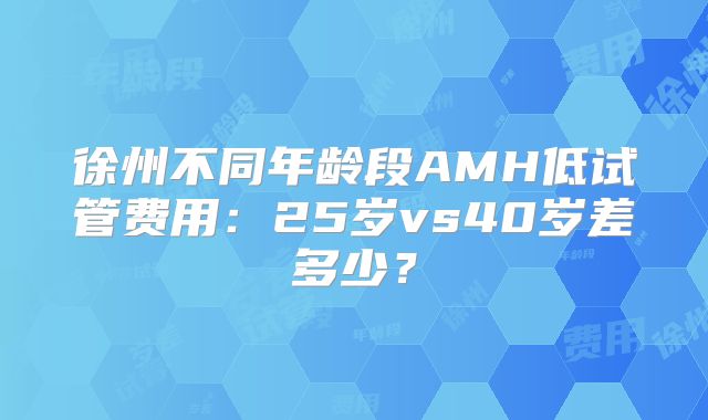 徐州不同年龄段AMH低试管费用：25岁vs40岁差多少？