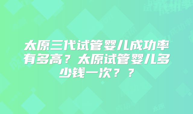太原三代试管婴儿成功率有多高？太原试管婴儿多少钱一次？？