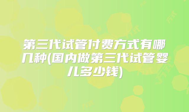 第三代试管付费方式有哪几种(国内做第三代试管婴儿多少钱)