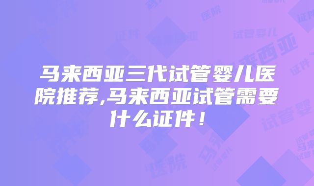 马来西亚三代试管婴儿医院推荐,马来西亚试管需要什么证件！