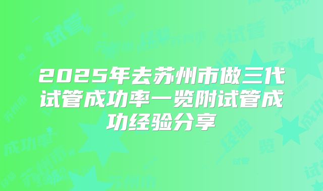 2025年去苏州市做三代试管成功率一览附试管成功经验分享