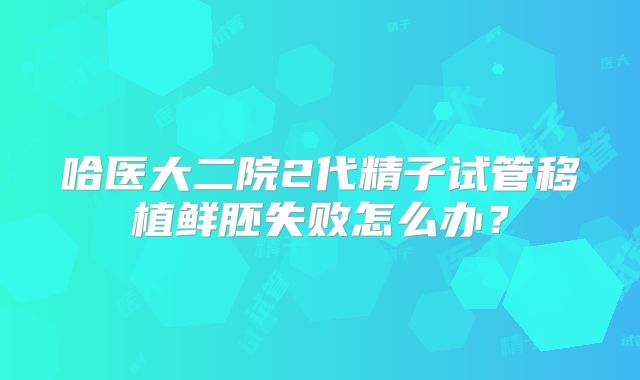 哈医大二院2代精子试管移植鲜胚失败怎么办？