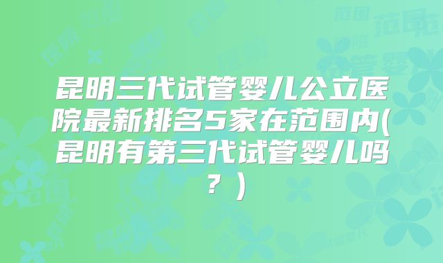 昆明三代试管婴儿公立医院最新排名5家在范围内(昆明有第三代试管婴儿吗？)