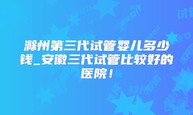 滁州第三代试管婴儿多少钱_安徽三代试管比较好的医院！
