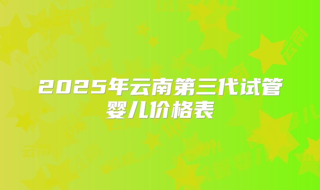 2025年云南第三代试管婴儿价格表