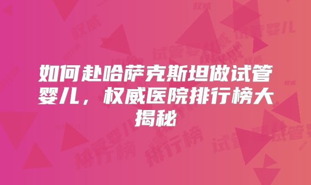 如何赴哈萨克斯坦做试管婴儿，权威医院排行榜大揭秘