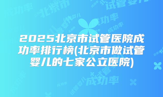 2025北京市试管医院成功率排行榜(北京市做试管婴儿的七家公立医院)