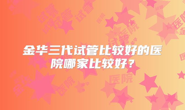 金华三代试管比较好的医院哪家比较好？