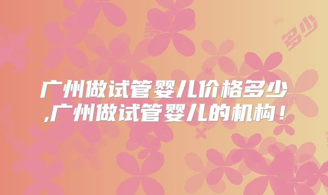 广州做试管婴儿价格多少,广州做试管婴儿的机构！