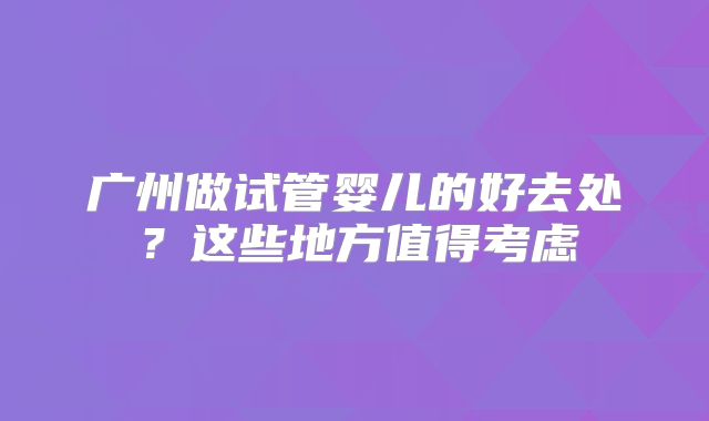 广州做试管婴儿的好去处？这些地方值得考虑