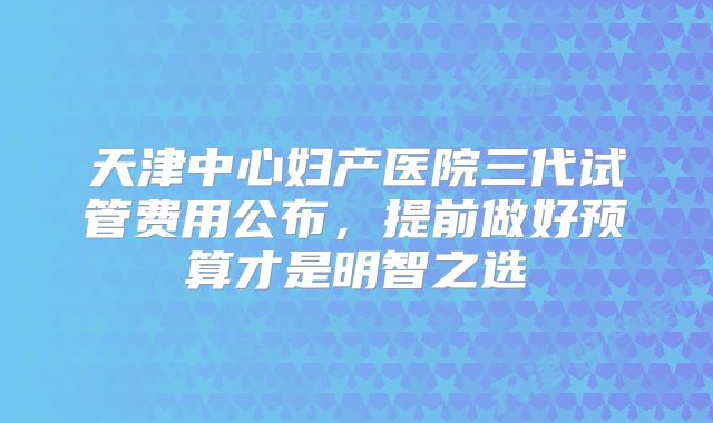 天津中心妇产医院三代试管费用公布，提前做好预算才是明智之选