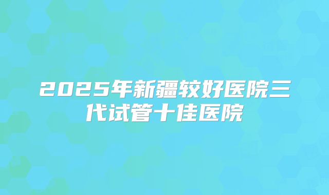 2025年新疆较好医院三代试管十佳医院
