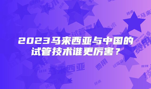 2023马来西亚与中国的试管技术谁更厉害？