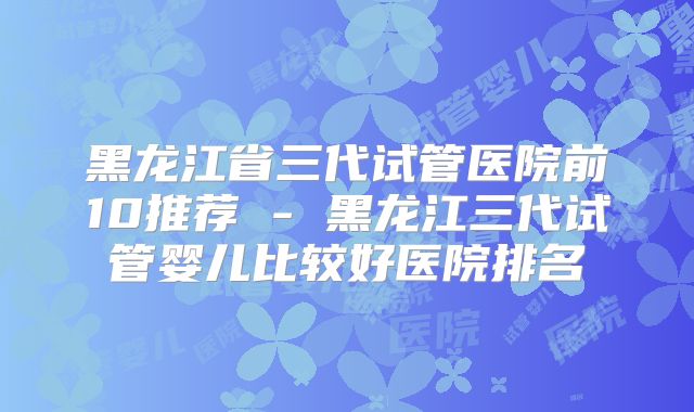 黑龙江省三代试管医院前10推荐 - 黑龙江三代试管婴儿比较好医院排名
