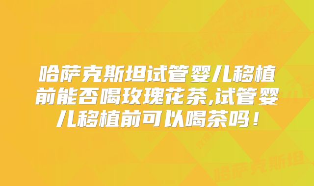哈萨克斯坦试管婴儿移植前能否喝玫瑰花茶,试管婴儿移植前可以喝茶吗！