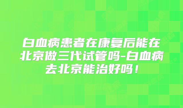 白血病患者在康复后能在北京做三代试管吗-白血病去北京能治好吗！