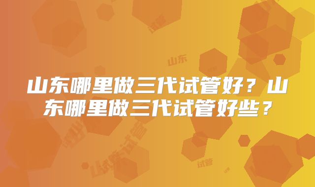 山东哪里做三代试管好?山东哪里做三代试管好些?