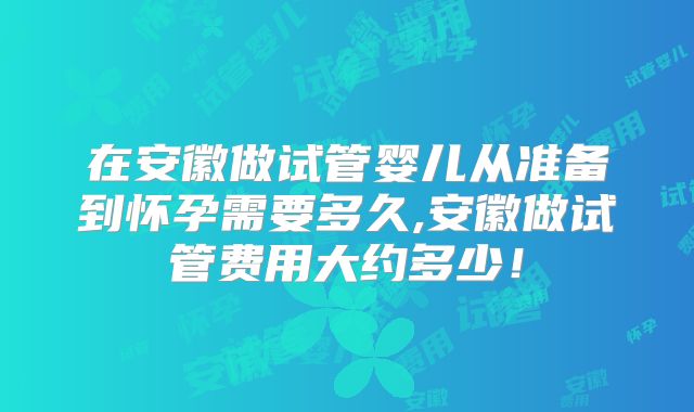 在安徽做试管婴儿从准备到怀孕需要多久,安徽做试管费用大约多少!