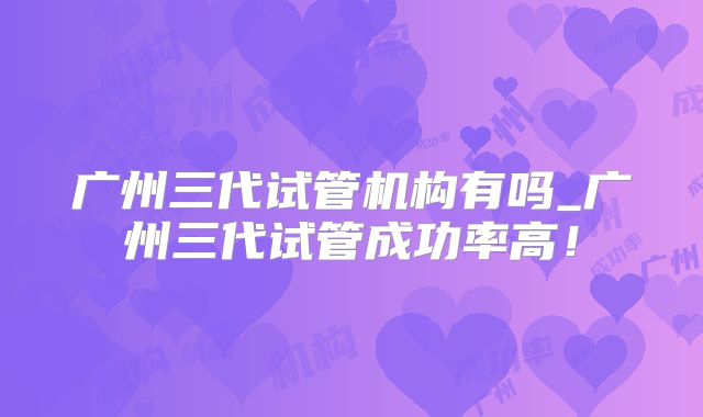 广州三代试管机构有吗_广州三代试管成功率高！
