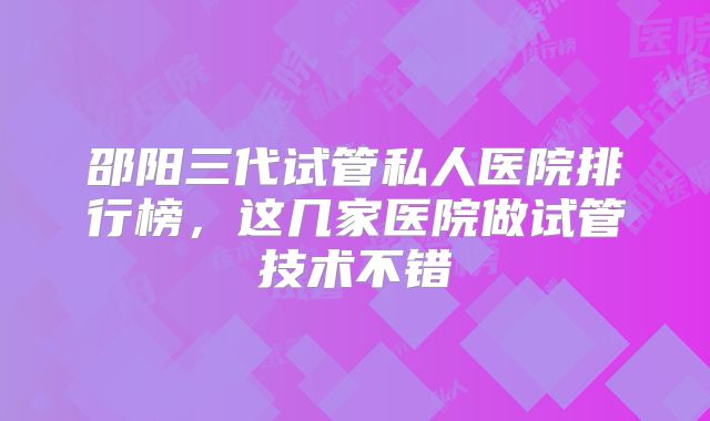 邵阳三代试管私人医院排行榜，这几家医院做试管技术不错