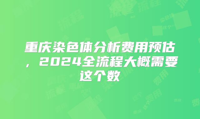 重庆染色体分析费用预估,2024全流程大概需要这个数