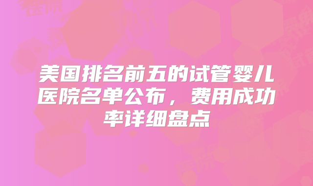 美国排名前五的试管婴儿医院名单公布,费用成功率详细盘点
