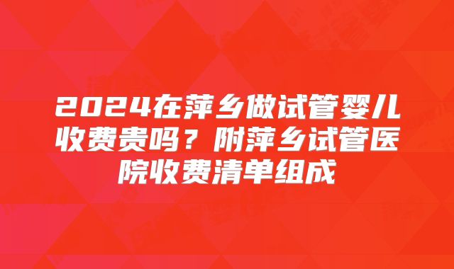 2024在萍乡做试管婴儿收费贵吗？附萍乡试管医院收费清单组成