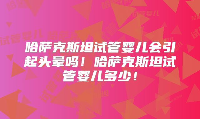 哈萨克斯坦试管婴儿会引起头晕吗!哈萨克斯坦试管婴儿多少!
