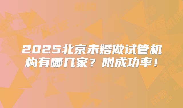 2025北京未婚做试管机构有哪几家?附成功率!