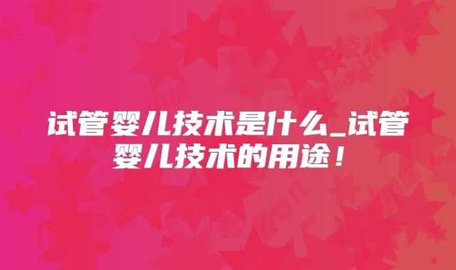 试管婴儿技术是什么_试管婴儿技术的用途！