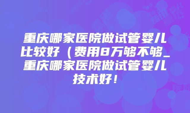 重庆哪家医院做试管婴儿比较好(费用8万够不够_重庆哪家医院做试管婴儿技术好!