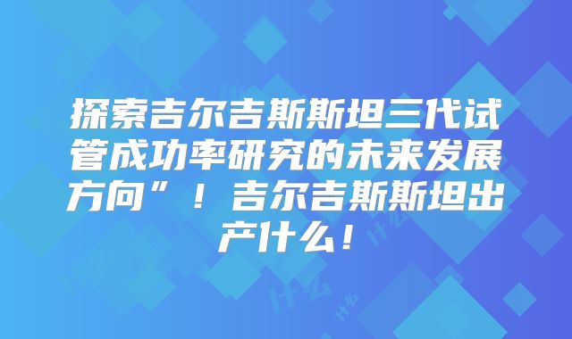 探索吉尔吉斯斯坦三代试管成功率研究的未来发展方向”!吉尔吉斯斯坦出产什么!