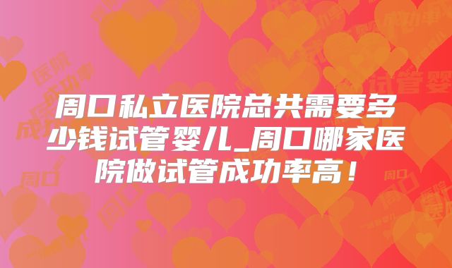 周口私立医院总共需要多少钱试管婴儿_周口哪家医院做试管成功率高！