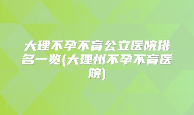 大理不孕不育公立医院排名一览(大理州不孕不育医院)