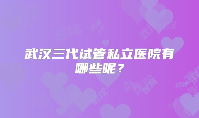 武汉三代试管私立医院有哪些呢?