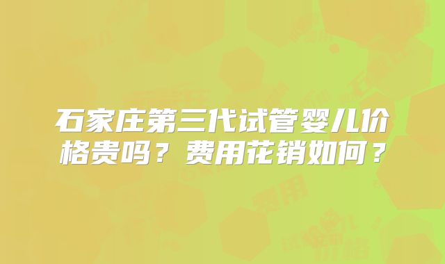 石家庄第三代试管婴儿价格贵吗？费用花销如何？