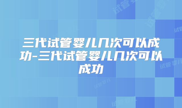 三代试管婴儿几次可以成功-三代试管婴儿几次可以成功