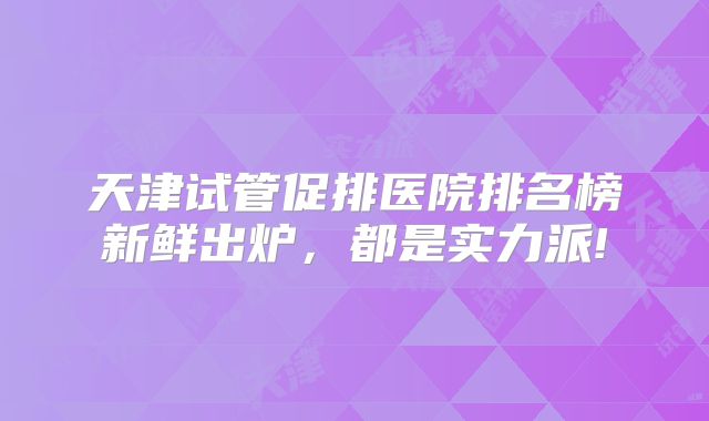 天津试管促排医院排名榜新鲜出炉，都是实力派!