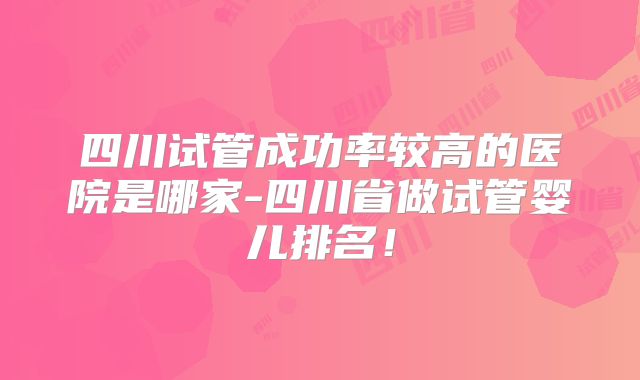 四川试管成功率较高的医院是哪家-四川省做试管婴儿排名!