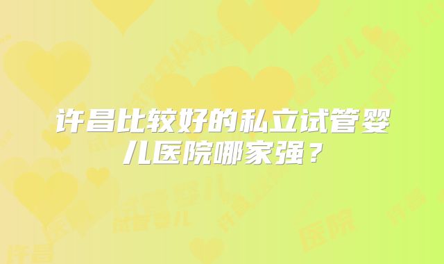 许昌比较好的私立试管婴儿医院哪家强？