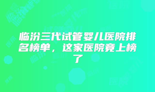 临汾三代试管婴儿医院排名榜单，这家医院竟上榜了
