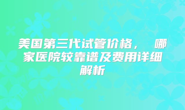 美国第三代试管价格， 哪家医院较靠谱及费用详细解析