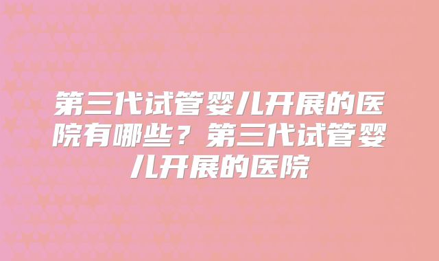 第三代试管婴儿开展的医院有哪些？第三代试管婴儿开展的医院