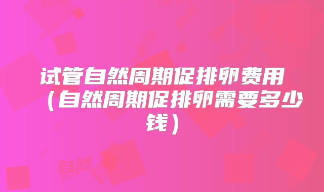 试管自然周期促排卵费用（自然周期促排卵需要多少钱）